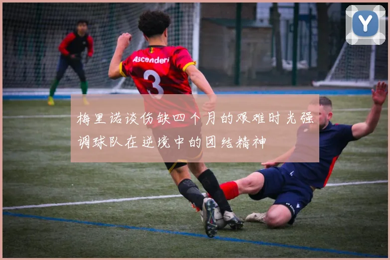 梅里诺谈伤缺四个月的艰难时光强调球队在逆境中的团结精神