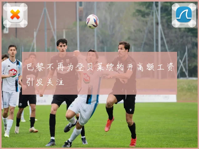巴黎不再为登贝莱续约开高额工资引发关注