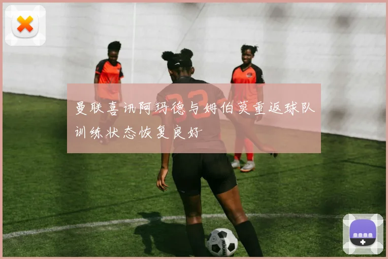 曼联喜讯阿玛德与姆伯莫重返球队训练状态恢复良好