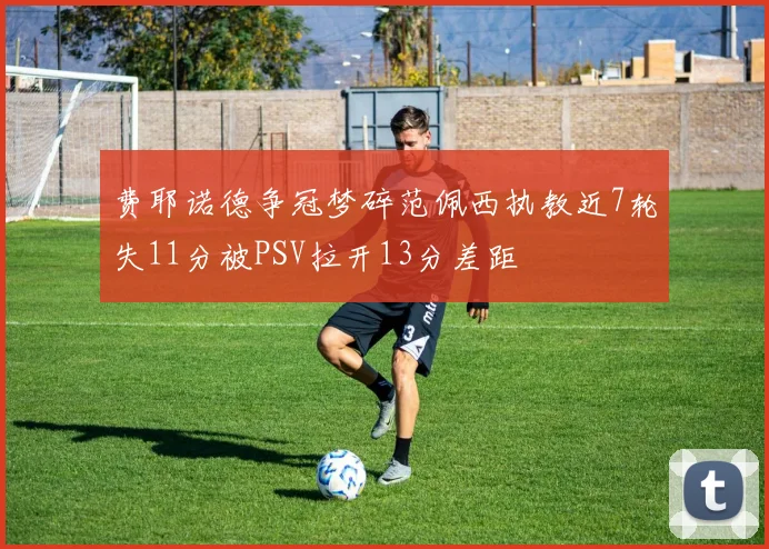 费耶诺德争冠梦碎范佩西执教近7轮失11分被PSV拉开13分差距