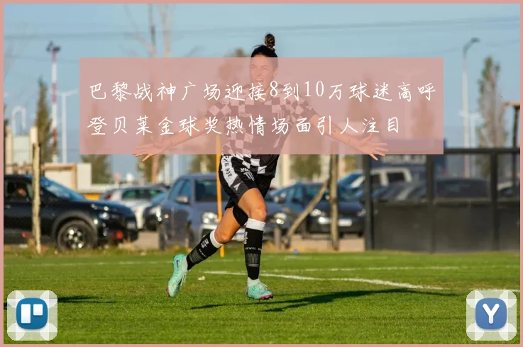 巴黎战神广场迎接8到10万球迷高呼登贝莱金球奖热情场面引人注目