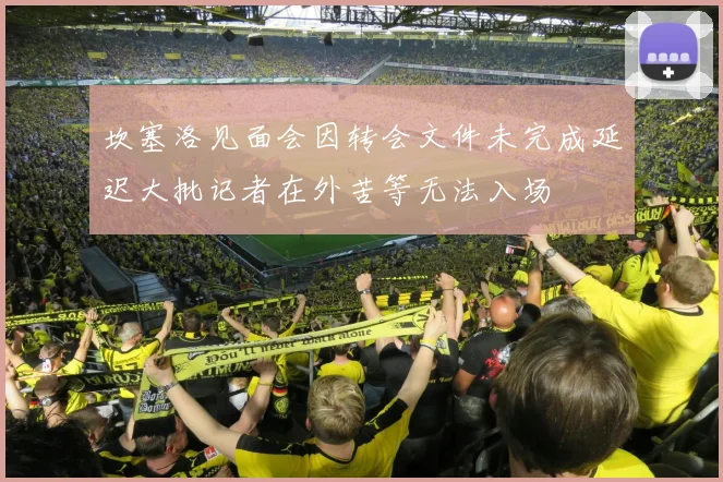 坎塞洛见面会因转会文件未完成延迟大批记者在外苦等无法入场