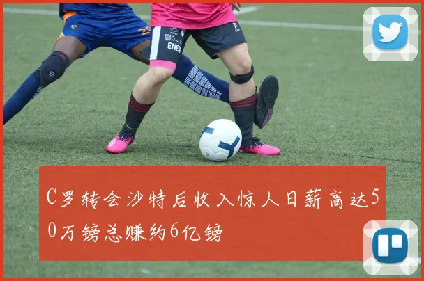 C罗转会沙特后收入惊人日薪高达50万镑总赚约6亿镑