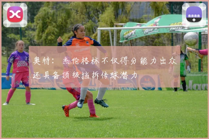 奥特：杰伦格林不仅得分能力出众还具备顶级挡拆传球潜力