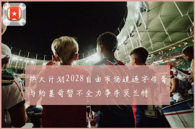 热火计划2028自由市场追逐字母哥与约基奇暂不全力争夺莫兰特