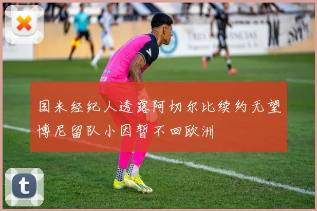 国米经纪人透露阿切尔比续约无望博尼留队小因暂不回欧洲