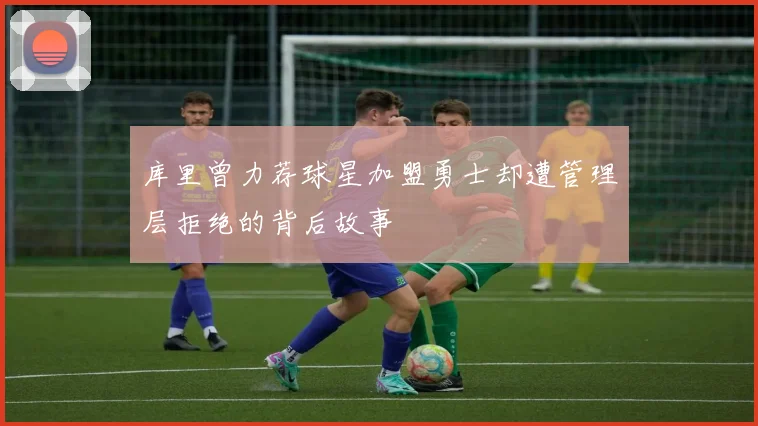 库里曾力荐球星加盟勇士却遭管理层拒绝的背后故事