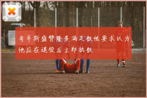 考辛斯盛赞隆多满足教练要求认为他应在退役后立即执教