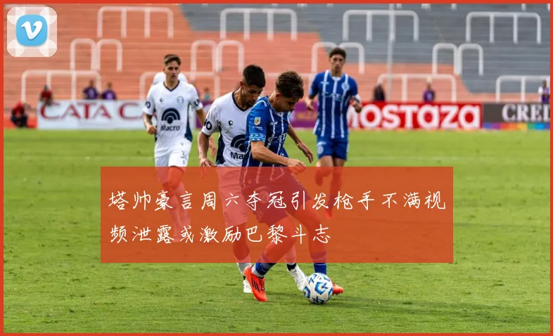 塔帅豪言周六夺冠引发枪手不满视频泄露或激励巴黎斗志
