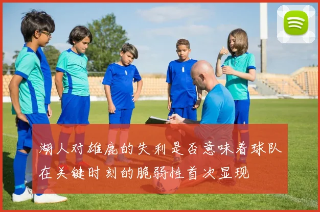 湖人对雄鹿的失利是否意味着球队在关键时刻的脆弱性首次显现