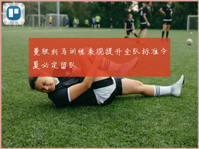 曼联利马训练表现提升全队标准今夏必定留队