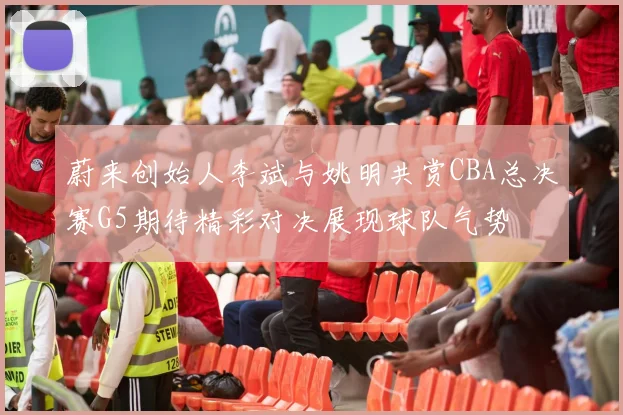 蔚来创始人李斌与姚明共赏CBA总决赛G5期待精彩对决展现球队气势
