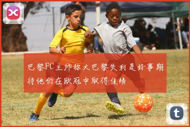 巴黎FC主帅称大巴黎失利是好事期待他们在欧冠中取得佳绩